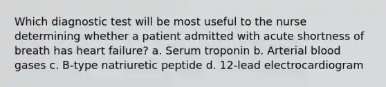 Which diagnostic test will be most useful to the nurse determining whether a patient admitted with acute shortness of breath has heart failure? a. Serum troponin b. Arterial blood gases c. B-type natriuretic peptide d. 12-lead electrocardiogram