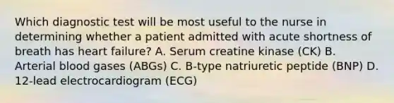 Which diagnostic test will be most useful to the nurse in determining whether a patient admitted with acute shortness of breath has heart failure? A. Serum creatine kinase (CK) B. Arterial blood gases (ABGs) C. B-type natriuretic peptide (BNP) D. 12-lead electrocardiogram (ECG)