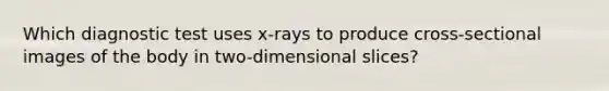 Which diagnostic test uses x-rays to produce cross-sectional images of the body in two-dimensional slices?