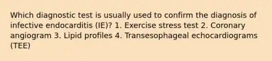 Which diagnostic test is usually used to confirm the diagnosis of infective endocarditis (IE)? 1. Exercise stress test 2. Coronary angiogram 3. Lipid profiles 4. Transesophageal echocardiograms (TEE)