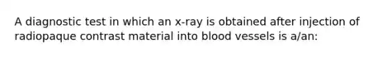 A diagnostic test in which an x-ray is obtained after injection of radiopaque contrast material into blood vessels is a/an: