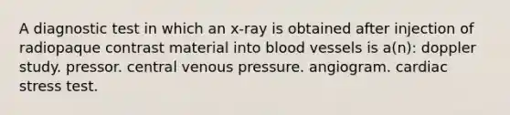 A diagnostic test in which an x-ray is obtained after injection of radiopaque contrast material into blood vessels is a(n): doppler study. pressor. central venous pressure. angiogram. cardiac stress test.