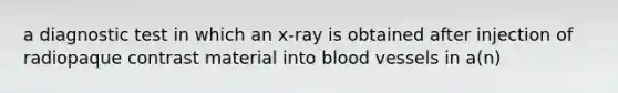 a diagnostic test in which an x-ray is obtained after injection of radiopaque contrast material into blood vessels in a(n)