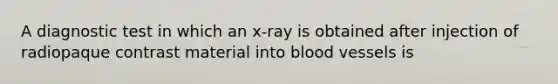 A diagnostic test in which an x-ray is obtained after injection of radiopaque contrast material into blood vessels is