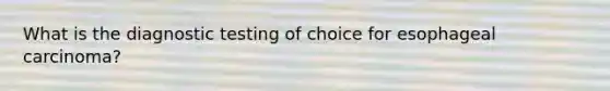 What is the diagnostic testing of choice for esophageal carcinoma?