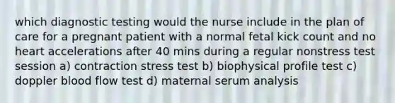 which diagnostic testing would the nurse include in the plan of care for a pregnant patient with a normal fetal kick count and no heart accelerations after 40 mins during a regular nonstress test session a) contraction stress test b) biophysical profile test c) doppler blood flow test d) maternal serum analysis