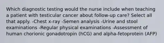 Which diagnostic testing would the nurse include when teaching a patient with testicular cancer about follow-up care? Select all that apply. -Chest x-ray -Semen analysis -Urine and stool examinations -Regular physical examinations -Assessment of human chorionic gonadotropin (hCG) and alpha-fetoprotein (AFP)