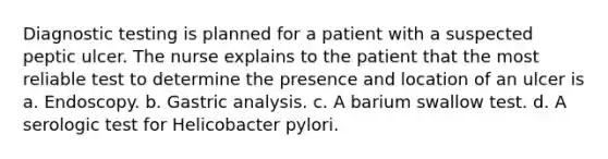 Diagnostic testing is planned for a patient with a suspected peptic ulcer. The nurse explains to the patient that the most reliable test to determine the presence and location of an ulcer is a. Endoscopy. b. Gastric analysis. c. A barium swallow test. d. A serologic test for Helicobacter pylori.