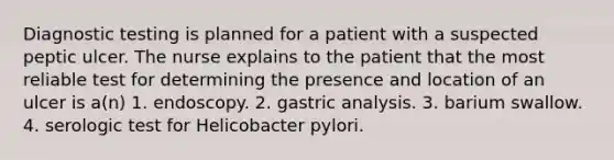 <a href='https://www.questionai.com/knowledge/koBMwDEyyl-diagnostic-testing' class='anchor-knowledge'>diagnostic testing</a> is planned for a patient with a suspected peptic ulcer. The nurse explains to the patient that the most reliable test for determining the presence and location of an ulcer is a(n) 1. endoscopy. 2. gastric analysis. 3. barium swallow. 4. serologic test for Helicobacter pylori.