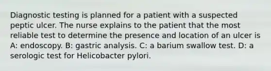 Diagnostic testing is planned for a patient with a suspected peptic ulcer. The nurse explains to the patient that the most reliable test to determine the presence and location of an ulcer is A: endoscopy. B: gastric analysis. C: a barium swallow test. D: a serologic test for Helicobacter pylori.