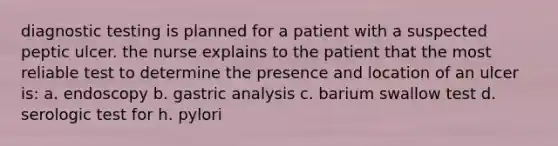 diagnostic testing is planned for a patient with a suspected peptic ulcer. the nurse explains to the patient that the most reliable test to determine the presence and location of an ulcer is: a. endoscopy b. gastric analysis c. barium swallow test d. serologic test for h. pylori