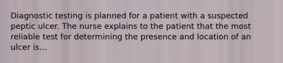 Diagnostic testing is planned for a patient with a suspected peptic ulcer. The nurse explains to the patient that the most reliable test for determining the presence and location of an ulcer is...