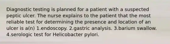 Diagnostic testing is planned for a patient with a suspected peptic ulcer. The nurse explains to the patient that the most reliable test for determining the presence and location of an ulcer is a(n) 1.endoscopy. 2.gastric analysis. 3.barium swallow. 4.serologic test for Helicobacter pylori.