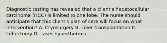 Diagnostic testing has revealed that a client's hepatocellular carcinoma (HCC) is limited to one lobe. The nurse should anticipate that this client's plan of care will focus on what intervention? A. Cryosurgery B. Liver transplantation C. Lobectomy D. Laser hyperthermia