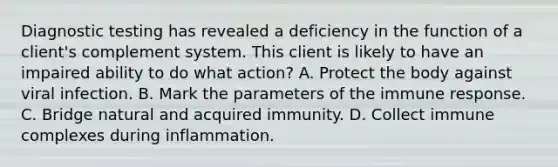 Diagnostic testing has revealed a deficiency in the function of a client's complement system. This client is likely to have an impaired ability to do what action? A. Protect the body against viral infection. B. Mark the parameters of the immune response. C. Bridge natural and acquired immunity. D. Collect immune complexes during inflammation.