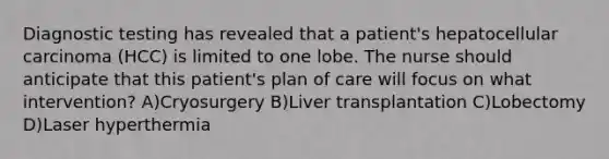 Diagnostic testing has revealed that a patient's hepatocellular carcinoma (HCC) is limited to one lobe. The nurse should anticipate that this patient's plan of care will focus on what intervention? A)Cryosurgery B)Liver transplantation C)Lobectomy D)Laser hyperthermia