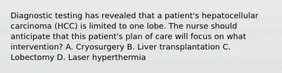 Diagnostic testing has revealed that a patient's hepatocellular carcinoma (HCC) is limited to one lobe. The nurse should anticipate that this patient's plan of care will focus on what intervention? A. Cryosurgery B. Liver transplantation C. Lobectomy D. Laser hyperthermia