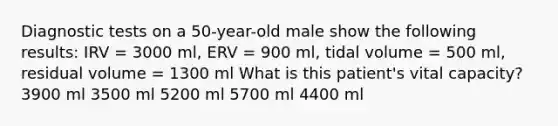 Diagnostic tests on a 50-year-old male show the following results: IRV = 3000 ml, ERV = 900 ml, tidal volume = 500 ml, residual volume = 1300 ml What is this patient's vital capacity? 3900 ml 3500 ml 5200 ml 5700 ml 4400 ml