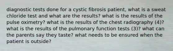 diagnostic tests done for a cystic fibrosis patient, what is a sweat chloride test and what are the results? what is the results of the pulse oximetry? what is the results of the chest radiography (4)? what is the results of the pulmonary function tests (3)? what can the parents say they taste? what needs to be ensured when the patient is outside?