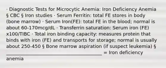 · Diagnostic Tests for Microcytic Anemia: Iron Deficiency Anemia § CBC § Iron studies · Serum Ferritin: total FE stores in body (bone marrow) · Serum Iron(FE): total FE in the blood; normal is about 60-170mcg/dL · Transferrin saturation: Serum iron (FE) x100/TIBC · Total iron binding capacity: measures protein that binds with iron (FE) and transports for storage; normal is usually about 250-450 § Bone marrow aspiration (if suspect leukemia) § _________________________________________ = Iron deficiency anemia