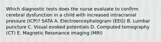 Which diagnostic tests does the nurse evaluate to confirm cerebral dysfunction in a child with increased intracranial pressure (ICP)? SATA A. Electroencephalogram (EEG) B. Lumbar puncture C. Visual evoked potentials D. Computed tomography (CT) E. Magnetic Resonance imaging (MRI)