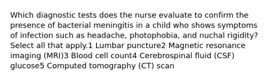 Which diagnostic tests does the nurse evaluate to confirm the presence of bacterial meningitis in a child who shows symptoms of infection such as headache, photophobia, and nuchal rigidity? Select all that apply.1 Lumbar puncture2 Magnetic resonance imaging (MRI)3 Blood cell count4 Cerebrospinal fluid (CSF) glucose5 Computed tomography (CT) scan