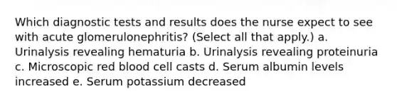 Which diagnostic tests and results does the nurse expect to see with acute glomerulonephritis? (Select all that apply.) a. Urinalysis revealing hematuria b. Urinalysis revealing proteinuria c. Microscopic red blood cell casts d. Serum albumin levels increased e. Serum potassium decreased