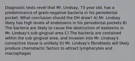 Diagnostic tests revel that Mr. Lindsay, 73 year old, has a predominance of gram-negative bacteria in his periodontal pocket. What conclusion should the DH draw? A) Mr. Lindsay likely has high levels of endotoxins in his periodontal pockets B) The bacteria are likely to cause the destruction of exotoxins in Mr. Lindsay's sub gingival area C) The bacteria are contained within the sub gingival area, and invasion into Mr. Lindsay's connective tissue is unlikely D) Mr. Lindsay's fibroblasts will likely produce chemotactic factors to attract lymphocytes and macrophages