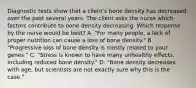 Diagnostic tests show that a client's bone density has decreased over the past several years. The client asks the nurse which factors contribute to bone density decreasing. Which response by the nurse would be best? A. "For many people, a lack of proper nutrition can cause a loss of bone density." B. "Progressive loss of bone density is mostly related to your genes." C. "Stress is known to have many unhealthy effects, including reduced bone density." D. "Bone density decreases with age, but scientists are not exactly sure why this is the case."