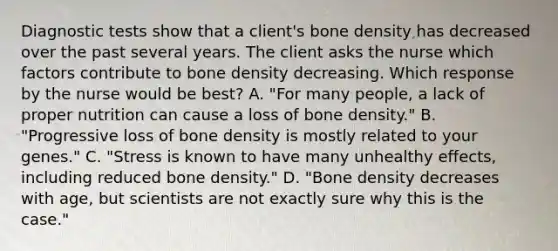 Diagnostic tests show that a client's bone density has decreased over the past several years. The client asks the nurse which factors contribute to bone density decreasing. Which response by the nurse would be best? A. "For many people, a lack of proper nutrition can cause a loss of bone density." B. "Progressive loss of bone density is mostly related to your genes." C. "Stress is known to have many unhealthy effects, including reduced bone density." D. "Bone density decreases with age, but scientists are not exactly sure why this is the case."