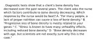 . Diagnostic tests show that a client's bone density has decreased over the past several years. The client asks the nurse which factors contribute to bone density decreasing. Which response by the nurse would be best? A. "For many people, a lack of proper nutrition can cause a loss of bone density." B. "Progressive loss of bone density is mostly related to your genes." C. "Stress is known to have many unhealthy effects, including reduced bone density." D. "Bone density decreases with age, but scientists are not exactly sure why this is the case."