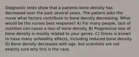 Diagnostic tests show that a patients bone density has decreased over the past several years. The patient asks the nurse what factors contribute to bone density decreasing. What would be the nurses best response? A) For many people, lack of nutrition can cause a loss of bone density. B) Progressive loss of bone density is mostly related to your genes. C) Stress is known to have many unhealthy effects, including reduced bone density. D) Bone density decreases with age, but scientists are not exactly sure why this is the case.