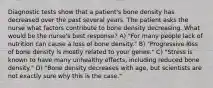 Diagnostic tests show that a patient's bone density has decreased over the past several years. The patient asks the nurse what factors contribute to bone density decreasing. What would be the nurse's best response? A) "For many people lack of nutrition can cause a loss of bone density." B) "Progressive loss of bone density is mostly related to your genes." C) "Stress is known to have many unhealthy effects, including reduced bone density." D) "Bone density decreases with age, but scientists are not exactly sure why this is the case."