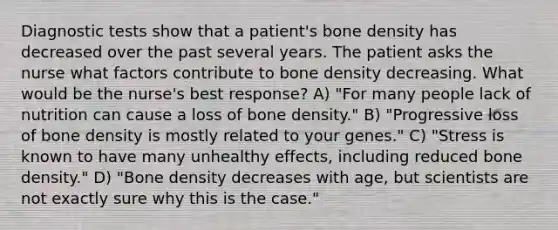 Diagnostic tests show that a patient's bone density has decreased over the past several years. The patient asks the nurse what factors contribute to bone density decreasing. What would be the nurse's best response? A) "For many people lack of nutrition can cause a loss of bone density." B) "Progressive loss of bone density is mostly related to your genes." C) "Stress is known to have many unhealthy effects, including reduced bone density." D) "Bone density decreases with age, but scientists are not exactly sure why this is the case."