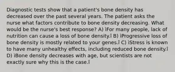 Diagnostic tests show that a patient's bone density has decreased over the past several years. The patient asks the nurse what factors contribute to bone density decreasing. What would be the nurse's best response? A) ìFor many people, lack of nutrition can cause a loss of bone density.î B) ìProgressive loss of bone density is mostly related to your genes.î C) ìStress is known to have many unhealthy effects, including reduced bone density.î D) ìBone density decreases with age, but scientists are not exactly sure why this is the case.î