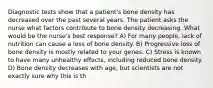 Diagnostic tests show that a patient's bone density has decreased over the past several years. The patient asks the nurse what factors contribute to bone density decreasing. What would be the nurse's best response? A) For many people, lack of nutrition can cause a loss of bone density. B) Progressive loss of bone density is mostly related to your genes. C) Stress is known to have many unhealthy effects, including reduced bone density. D) Bone density decreases with age, but scientists are not exactly sure why this is th