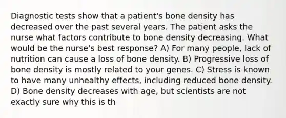 Diagnostic tests show that a patient's bone density has decreased over the past several years. The patient asks the nurse what factors contribute to bone density decreasing. What would be the nurse's best response? A) For many people, lack of nutrition can cause a loss of bone density. B) Progressive loss of bone density is mostly related to your genes. C) Stress is known to have many unhealthy effects, including reduced bone density. D) Bone density decreases with age, but scientists are not exactly sure why this is th