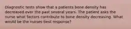 Diagnostic tests show that a patients bone density has decreased over the past several years. The patient asks the nurse what factors contribute to bone density decreasing. What would be the nurses best response?