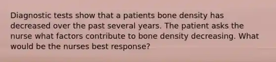 Diagnostic tests show that a patients bone density has decreased over the past several years. The patient asks the nurse what factors contribute to bone density decreasing. What would be the nurses best response?