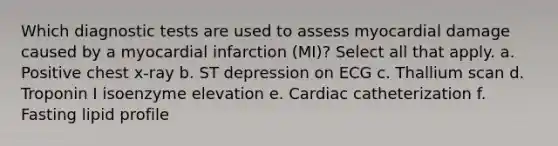 Which diagnostic tests are used to assess myocardial damage caused by a myocardial infarction (MI)? Select all that apply. a. Positive chest x-ray b. ST depression on ECG c. Thallium scan d. Troponin I isoenzyme elevation e. Cardiac catheterization f. Fasting lipid profile