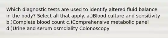 Which diagnostic tests are used to identify altered fluid balance in the body? Select all that apply. a.)Blood culture and sensitivity b.)Complete blood count​ c.)Comprehensive metabolic panel​ d.)Urine and serum osmolality​ Colonoscopy