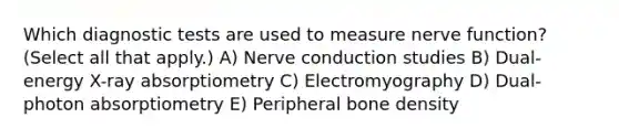 Which diagnostic tests are used to measure nerve​ function? ​(Select all that​ apply.) A) Nerve conduction studies B) ​Dual-energy X-ray absorptiometry C) Electromyography D) ​Dual-photon absorptiometry E) Peripheral bone density