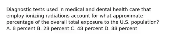 Diagnostic tests used in medical and dental health care that employ ionizing radiations account for what approximate percentage of the overall total exposure to the U.S. population? A. 8 percent B. 28 percent C. 48 percent D. 88 percent