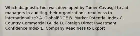 Which diagnostic tool was developed by Tamer Cavusgil to aid managers in auditing their​ organization's readiness to​ internationalize? A. GlobalEDGE B. Market Potential Index C. Country Commercial Guide D. Foreign Direct Investment Confidence Index E. Company Readiness to Export