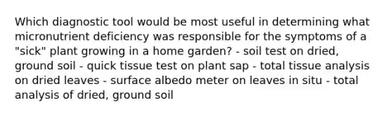 Which diagnostic tool would be most useful in determining what micronutrient deficiency was responsible for the symptoms of a "sick" plant growing in a home garden? - soil test on dried, ground soil - quick tissue test on plant sap - total tissue analysis on dried leaves - surface albedo meter on leaves in situ - total analysis of dried, ground soil