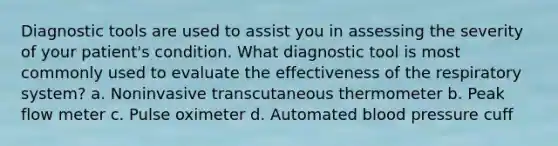 Diagnostic tools are used to assist you in assessing the severity of your patient's condition. What diagnostic tool is most commonly used to evaluate the effectiveness of the respiratory system? a. Noninvasive transcutaneous thermometer b. Peak flow meter c. Pulse oximeter d. Automated <a href='https://www.questionai.com/knowledge/kD0HacyPBr-blood-pressure' class='anchor-knowledge'>blood pressure</a> cuff