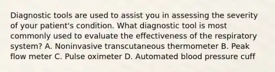 Diagnostic tools are used to assist you in assessing the severity of your patient's condition. What diagnostic tool is most commonly used to evaluate the effectiveness of the respiratory system? A. Noninvasive transcutaneous thermometer B. Peak flow meter C. Pulse oximeter D. Automated blood pressure cuff