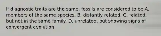 If diagnostic traits are the same, fossils are considered to be A. members of the same species. B. distantly related. C. related, but not in the same family. D. unrelated, but showing signs of convergent evolution.