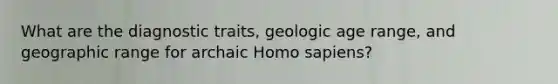 What are the diagnostic traits, geologic age range, and geographic range for archaic Homo sapiens?