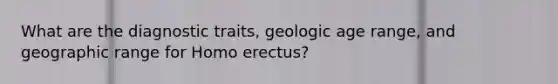 What are the diagnostic traits, geologic age range, and geographic range for Homo erectus?